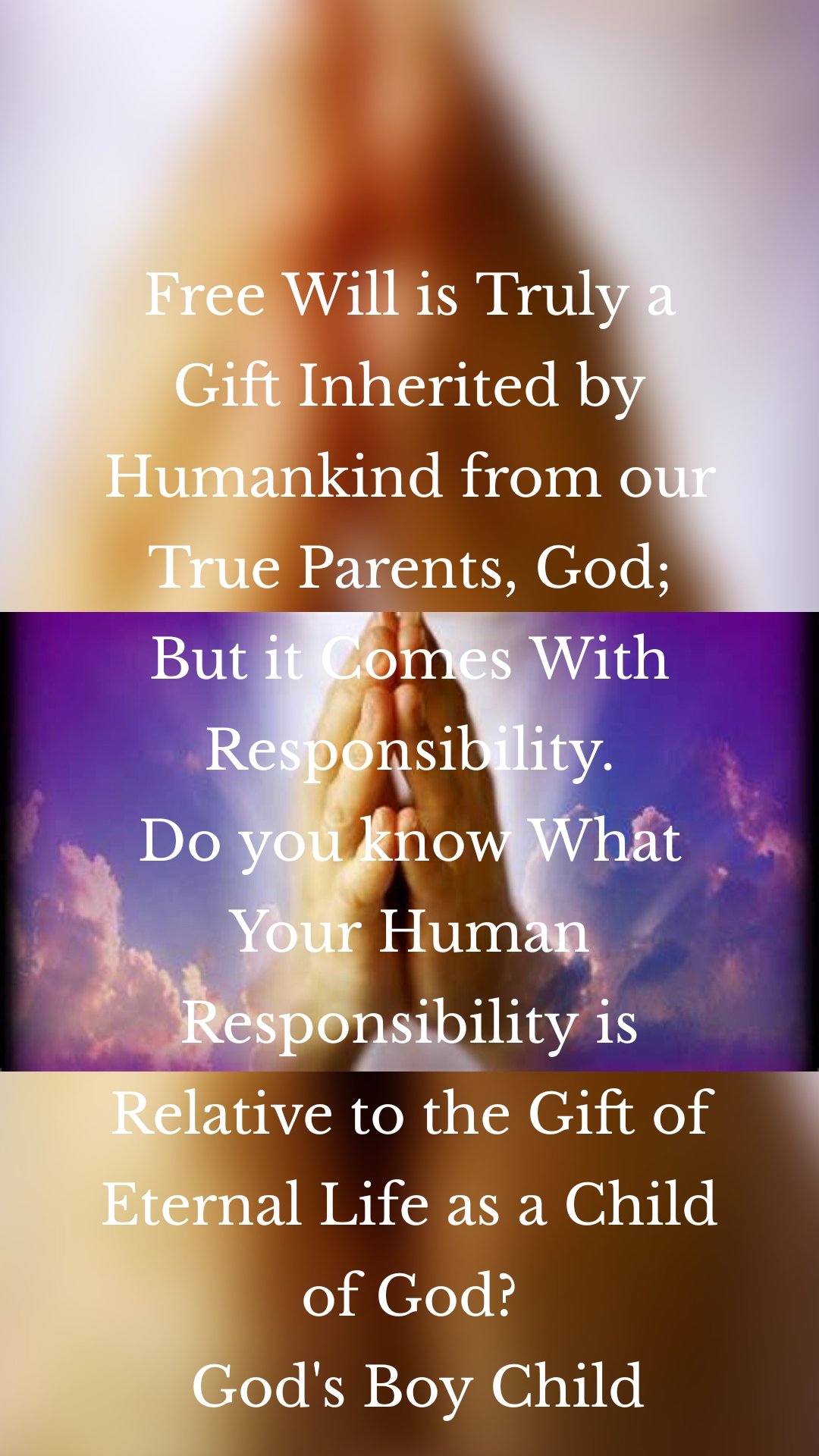 Free Will is Truly a Gift Inherited by Humankind from our True Parents, God; But it Comes With Responsibility.
Do you know What Your Human Responsibility is Relative to the Gift of Eternal Life as a Child of God?
 God's Boy Child